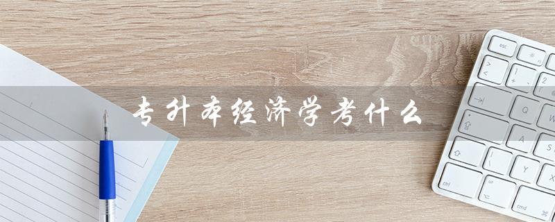 专升本经济学考什么（江西专升本经济学考什么）