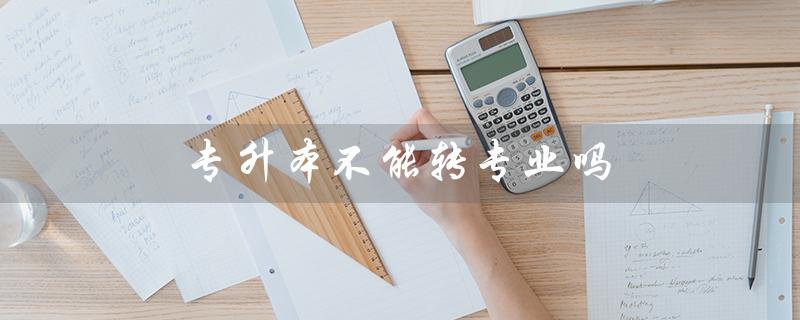 专升本不能转专业吗(专升本不同专业可否考)