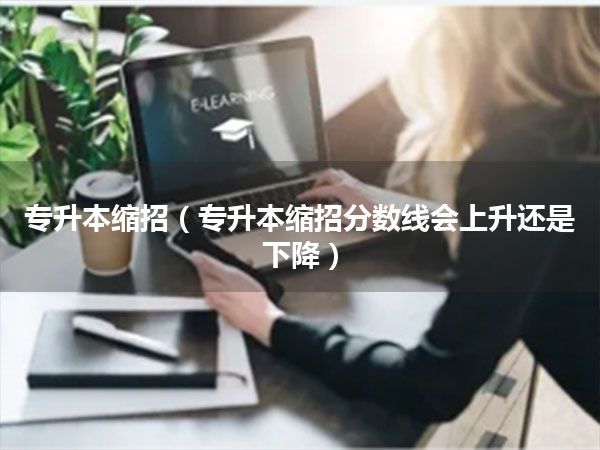 专升本缩招(专升本缩招分数线会上升还是下降)