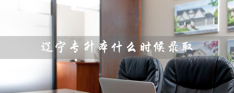 辽宁专升本什么时候录取(辽宁专升本录取结果何时公布)