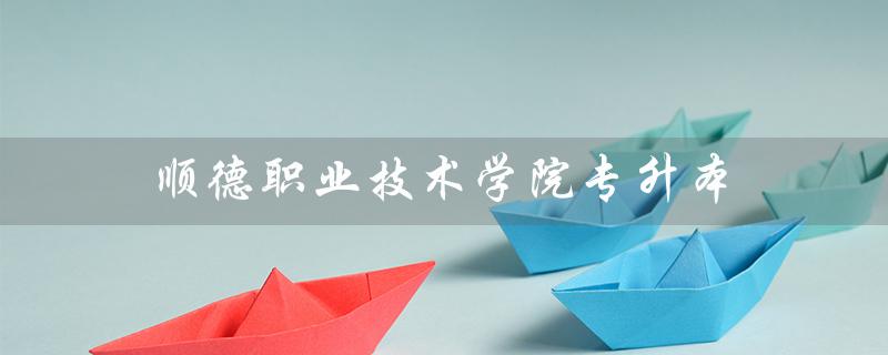 顺德职业技术学院专升本(顺德职院专升本概率)