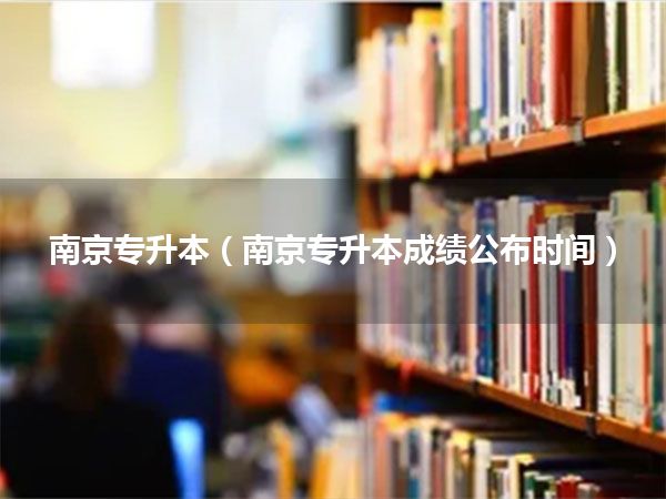南京专升本(南京专升本成绩公布时间)