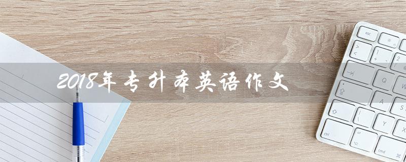 2018年专升本英语作文（2018年专升本英语作文范文是什么）