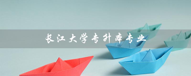 长江大学专升本专业（长江大学专升本有哪些创作专业）