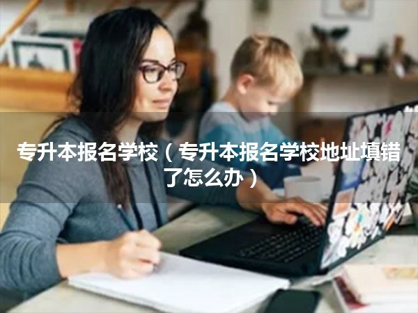 专升本报名学校(专升本报名学校地址填错了怎么办)