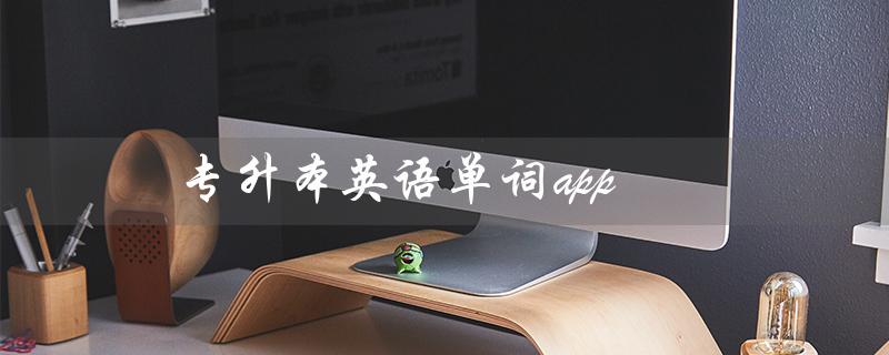 专升本英语单词app（什么是推荐的专升本英语单词APP）