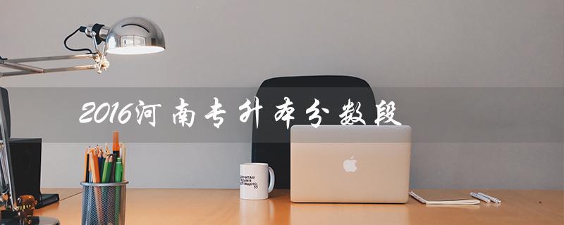 2016河南专升本分数段（2020河南专升本分数段是什么）
