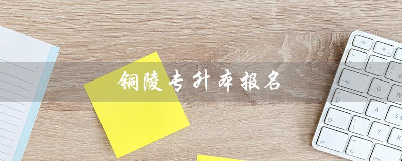 铜陵专升本报名(铜陵专升本官网是什么)