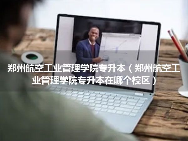 郑州航空工业管理学院专升本(郑州航空工业管理学院专升本在哪个校区)