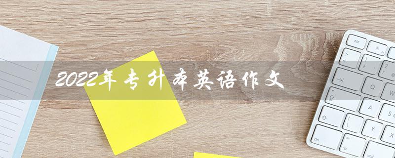 2022年专升本英语作文(2022年专升本英语作文题目是什么)