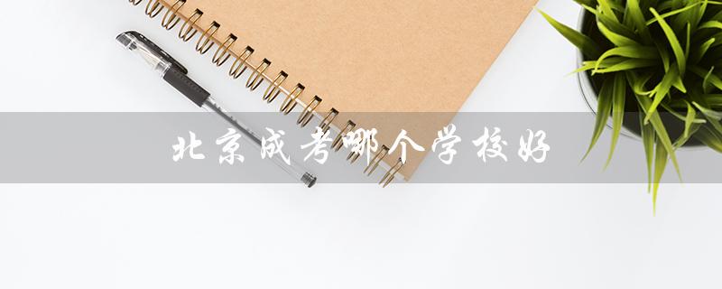 北京成考哪个学校好（北京成考哪家学校毕业证好）