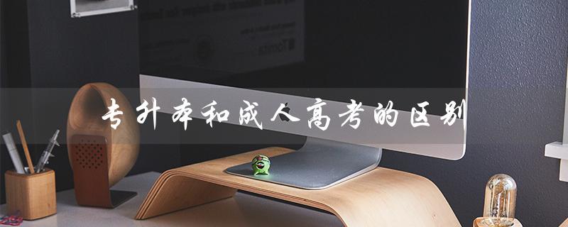 专升本和成人高考的区别（专升本和成考的区别）