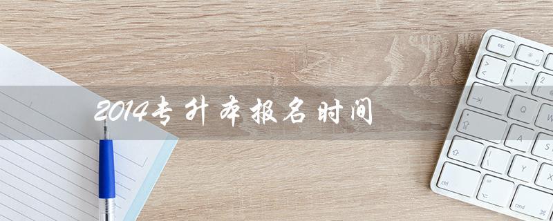 2014专升本报名时间（河南专升本报名时间是什么）