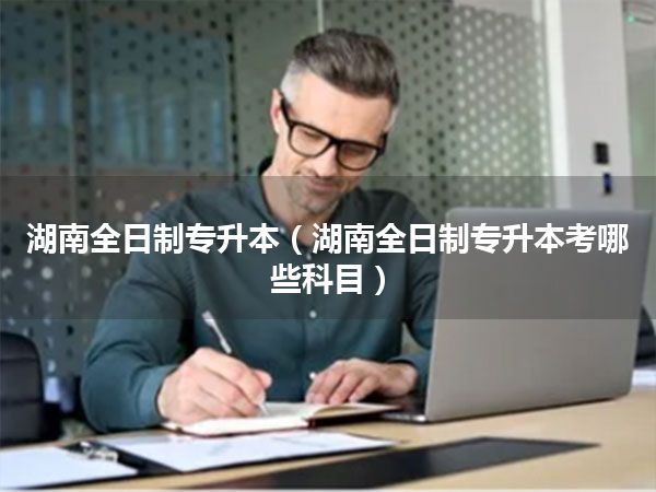 湖南全日制专升本(湖南全日制专升本考哪些科目)