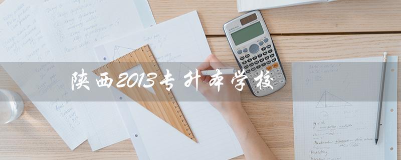 陕西2013专升本学校(陕西专升本语文答案解析是什么)