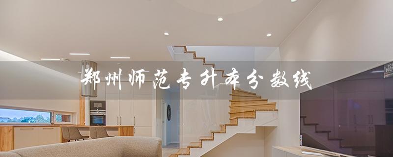 郑州师范专升本分数线(2023郑州师范专升本分数线是多少)