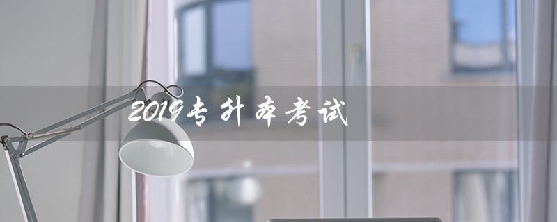 2019专升本考试（2019专升本考试真题是什么）