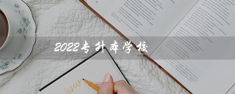2022专升本学校(2022年专升本有哪些学校和专业)