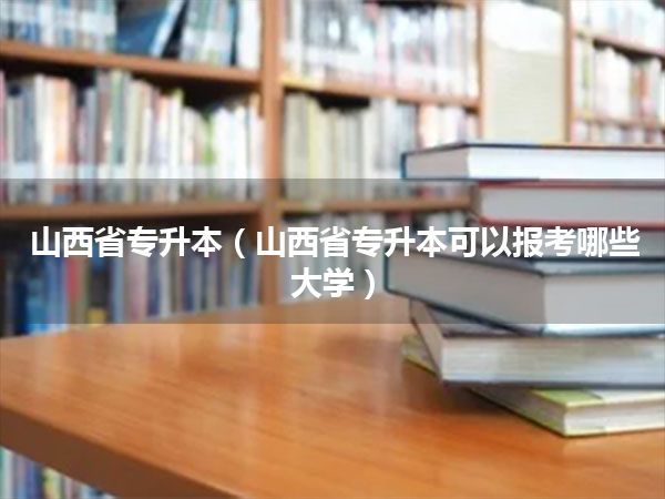 山西省专升本(山西省专升本可以报考哪些大学)