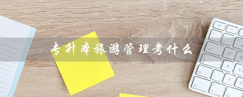 专升本旅游管理考什么（黑龙江专升本旅游管理考什么）