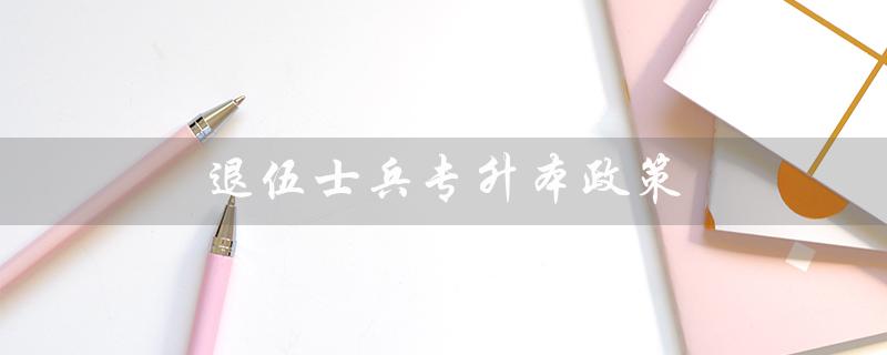 退伍士兵专升本政策(安徽退役士兵专升本政策是什么)