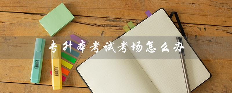 专升本考试考场怎么办（专升本考场号写错怎么办）