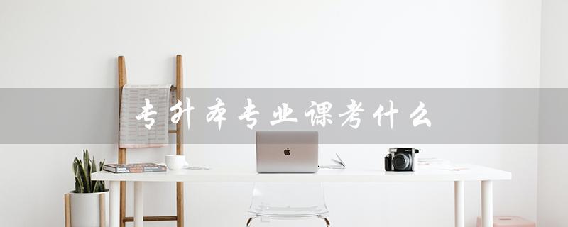 专升本专业课考什么（学前教育专升本考什么）