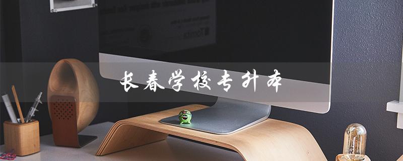 长春学校专升本(长春专升本学校及专业有哪些)