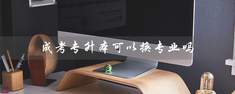成考专升本可以换专业吗(成考专升本后悔吗)