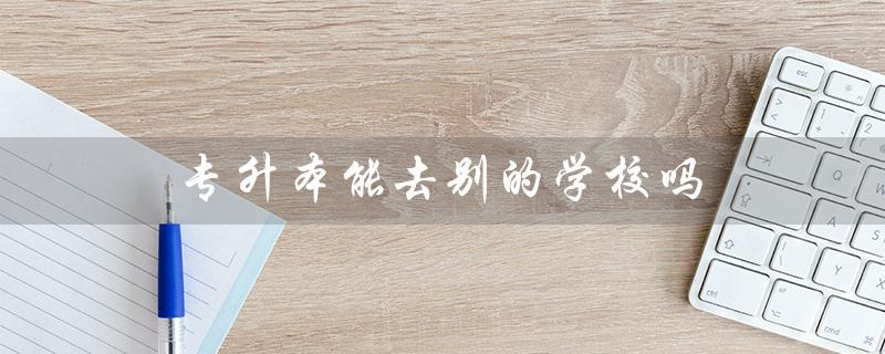 专升本能去别的学校吗（专升本可换专业吗）