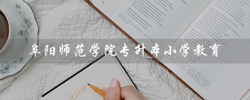 阜阳师范学院专升本小学教育（阜阳师范学院专升本小学教育考纲是什么）