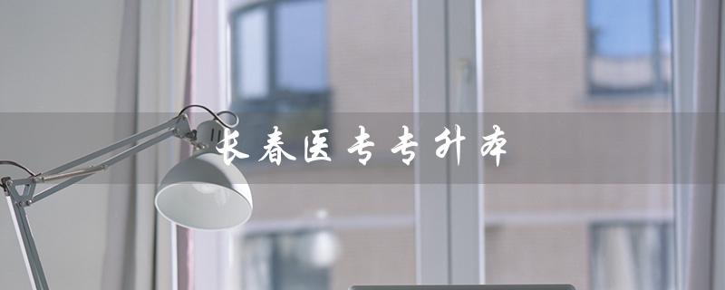 长春医专专升本（长春医专专升本对口学校是什么）