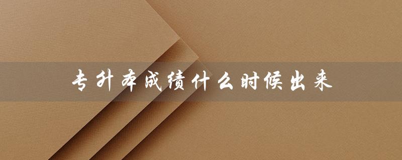 专升本成绩什么时候出来（2023专升本成绩何时公布）