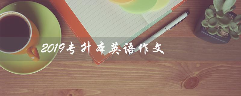 2019专升本英语作文(2019专升本英语作文答案是什么)