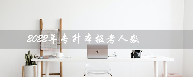 2022年专升本报考人数（2022年专升本报考和录取人数）