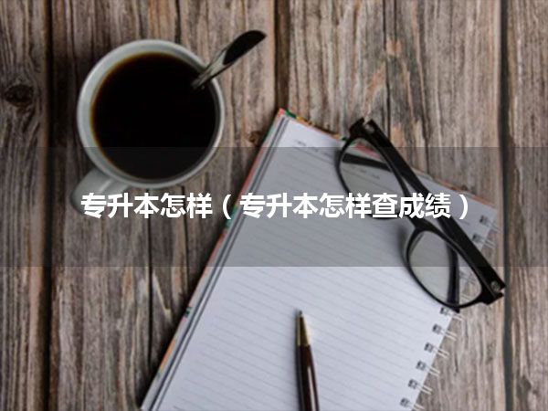 专升本怎样(专升本怎样查成绩)