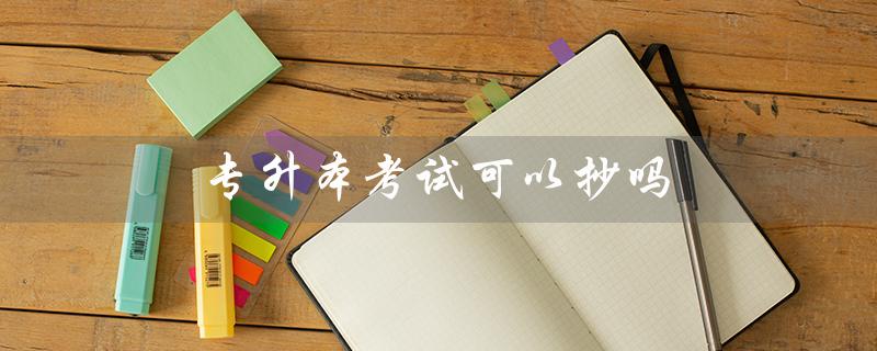 专升本考试可以抄吗(河南专升本考试可否抄袭)