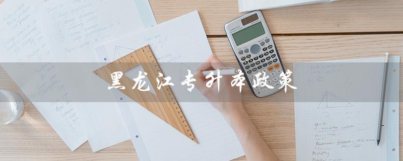 黑龙江专升本政策(2023年黑龙江专升本政策是什么)