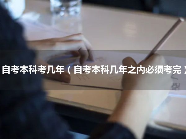 自考本科考几年(自考本科几年之内必须考完)