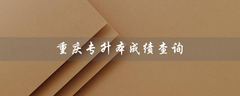 重庆专升本成绩查询(重庆专升本成绩查询时间是什么)