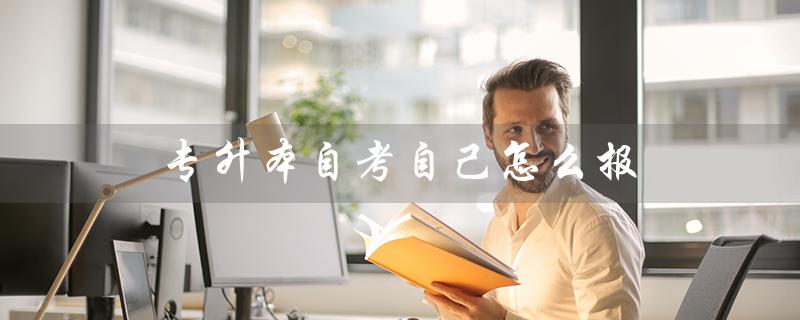 专升本自考自己怎么报（专升本自考如何考）