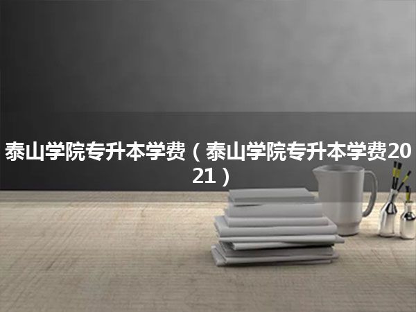 泰山学院专升本学费(泰山学院专升本学费2021)