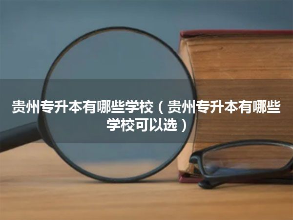 贵州专升本有哪些学校(贵州专升本有哪些学校可以选)
