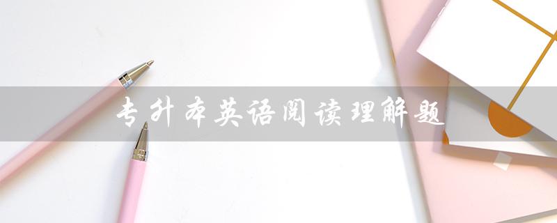 专升本英语阅读理解题(湖北专升本英语阅读理解一题多少分)