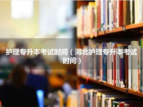 护理专升本考试时间(河北护理专升本考试时间)