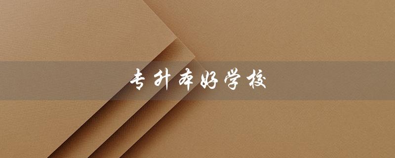 专升本好学校（哪些是专升本好学校）