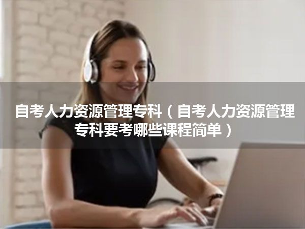 自考人力资源管理专科(自考人力资源管理专科要考哪些课程简单)
