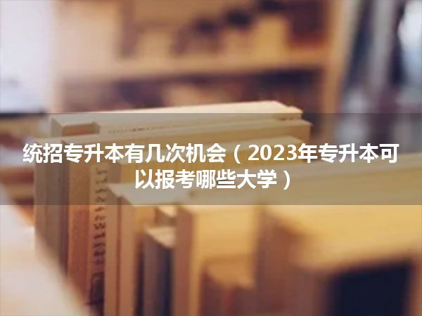 统招专升本有几次机会(2023年专升本可以报考哪些大学)