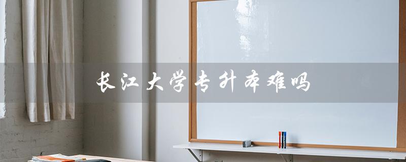 长江大学专升本难吗（长江大学2023年专升本招生简章是什么）