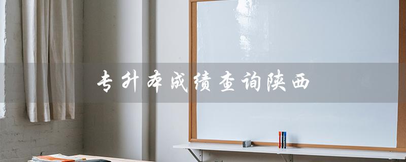 专升本成绩查询陕西(专升本成绩查询官网是什么)